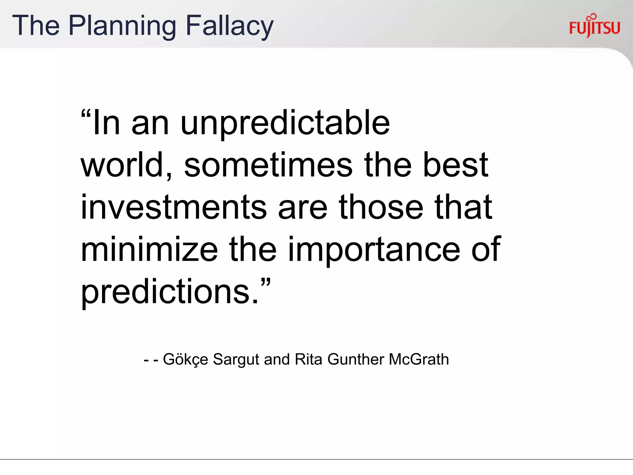 The Planning Fallacy
“In an unpredictable world,
sometimes the best
investments are those that
minimize the importance of
predictions.”
- - Gökçe Sargut and Rita Gunther McGrath
 