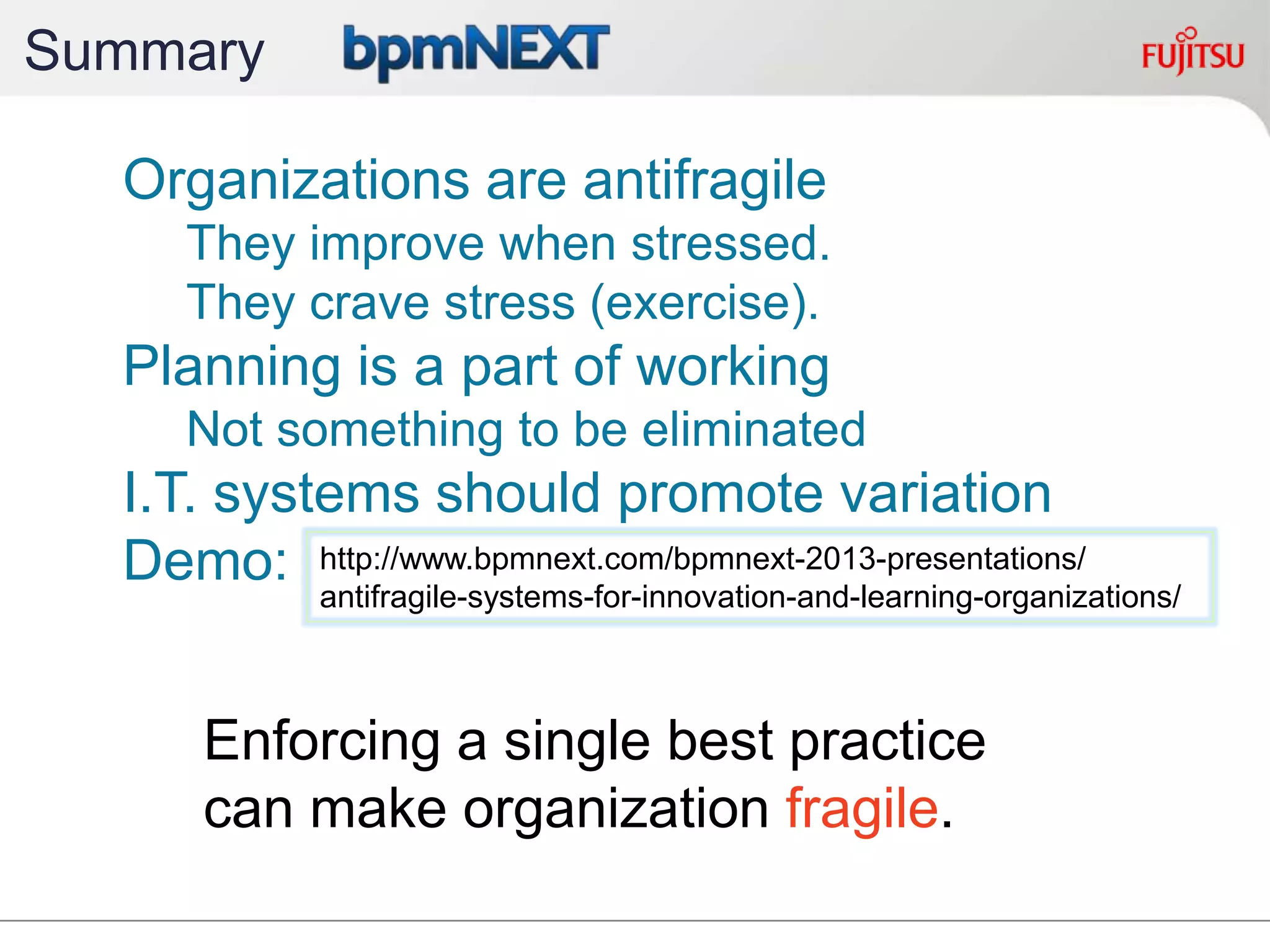 Summary
Organizations are antifragile
They improve when stressed.
They crave stress (exercise).
Planning is a part of working
Not something to be eliminated
I.T. systems should promote variation
Demo:
Enforcing a single best practice
can make organization fragile.
http://www.bpmnext.com/bpmnext-2013-presentations/
antifragile-systems-for-innovation-and-learning-organizations/
 