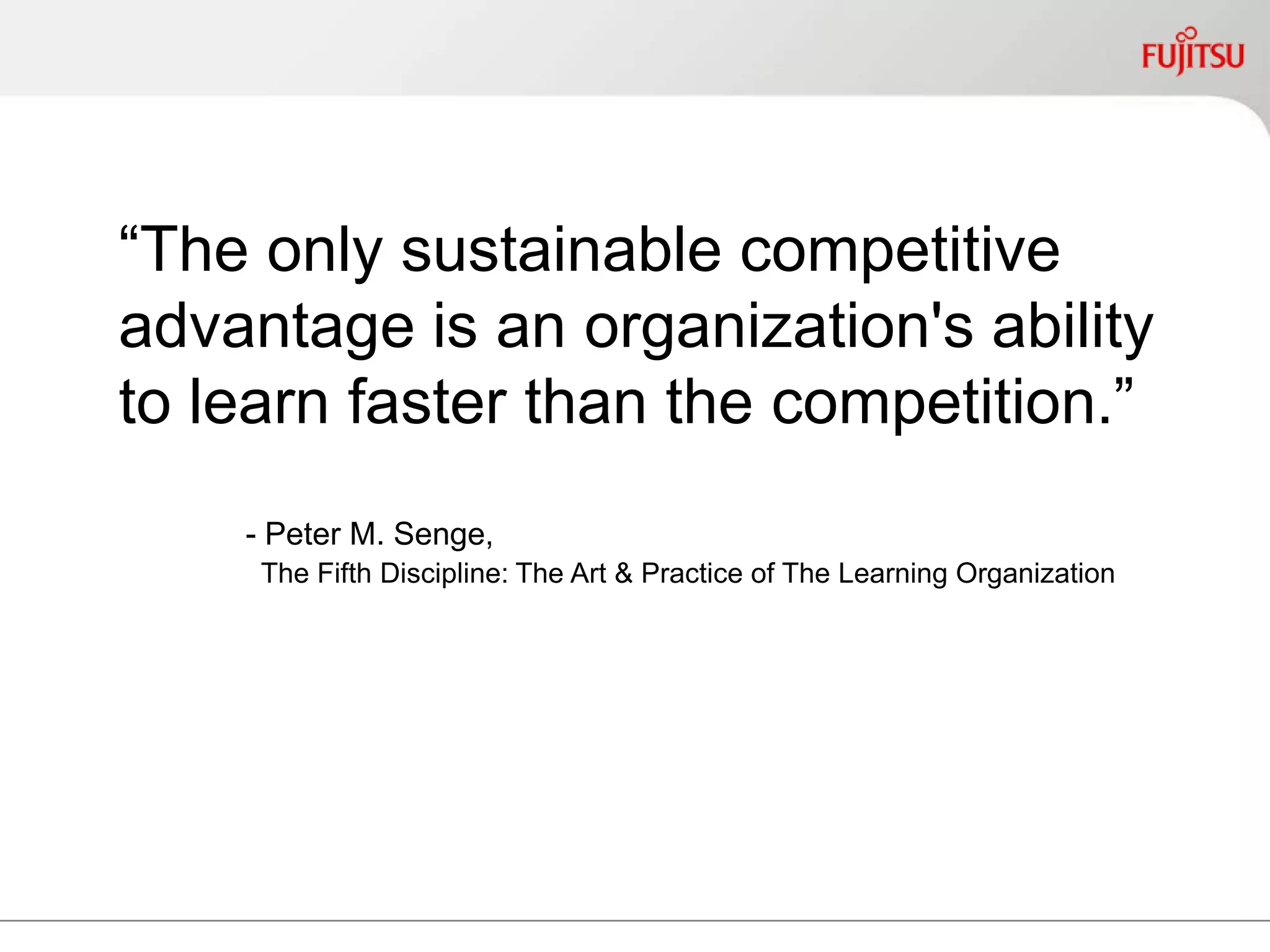 “The only sustainable competitive
advantage is an organization's
ability to learn faster than the
competition.”
- Peter M. Senge,
The Fifth Discipline: The Art & Practice of The Learning Organization
 