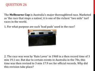 QUESTION 26

The Melbourne Cup is Australia’s major thoroughbred race. Marketed
as ‘the race that stops a nation’, it is one of the richest “two mile” turf
races in the world.
1. For what purpose are such ‘lead pads’ used in the race?




2. The race was won by ‘Rain Lover’ in 1968 in a then record time of 3
min 19.1 sec. But due to certain events in Australia in the 70s, this
time was then revised to 3 min 17.9 sec for official records. Why did
this revision take place?
 