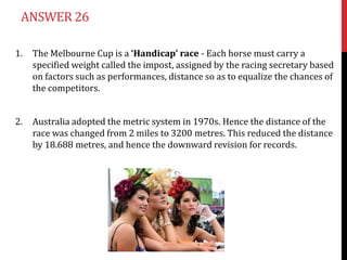 ANSWER 26

1.   The Melbourne Cup is a ‘Handicap’ race - Each horse must carry a
     specified weight called the impost, assigned by the racing secretary based
     on factors such as performances, distance so as to equalize the chances of
     the competitors.


2.   Australia adopted the metric system in 1970s. Hence the distance of the
     race was changed from 2 miles to 3200 metres. This reduced the distance
     by 18.688 metres, and hence the downward revision for records.
 