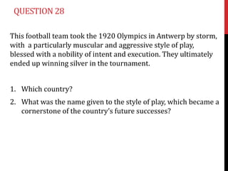 QUESTION 28

This football team took the 1920 Olympics in Antwerp by storm,
with a particularly muscular and aggressive style of play,
blessed with a nobility of intent and execution. They ultimately
ended up winning silver in the tournament.


1. Which country?
2. What was the name given to the style of play, which became a
   cornerstone of the country’s future successes?
 