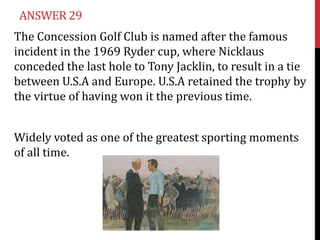 ANSWER 29
The Concession Golf Club is named after the famous
incident in the 1969 Ryder cup, where Nicklaus
conceded the last hole to Tony Jacklin, to result in a tie
between U.S.A and Europe. U.S.A retained the trophy by
the virtue of having won it the previous time.


Widely voted as one of the greatest sporting moments
of all time.
 
