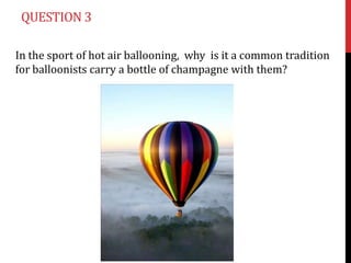 QUESTION 3

In the sport of hot air ballooning, why is it a common tradition
for balloonists carry a bottle of champagne with them?
 