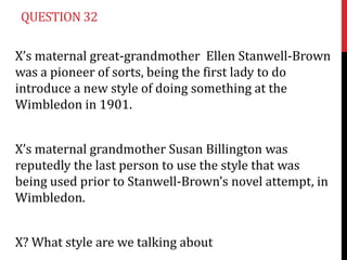 QUESTION 32

X’s maternal great-grandmother Ellen Stanwell-Brown
was a pioneer of sorts, being the first lady to do
introduce a new style of doing something at the
Wimbledon in 1901.


X’s maternal grandmother Susan Billington was
reputedly the last person to use the style that was
being used prior to Stanwell-Brown’s novel attempt, in
Wimbledon.


X? What style are we talking about
 