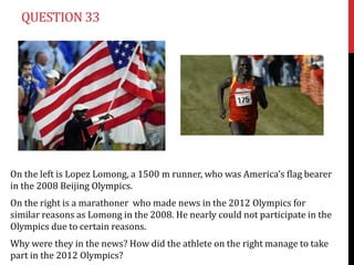 QUESTION 33




On the left is Lopez Lomong, a 1500 m runner, who was America’s flag bearer
in the 2008 Beijing Olympics.
On the right is a marathoner who made news in the 2012 Olympics for
similar reasons as Lomong in the 2008. He nearly could not participate in the
Olympics due to certain reasons.
Why were they in the news? How did the athlete on the right manage to take
part in the 2012 Olympics?
 