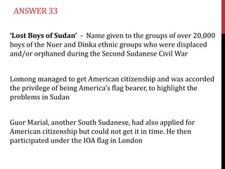 ANSWER 33

‘Lost Boys of Sudan’ - Name given to the groups of over 20,000
boys of the Nuer and Dinka ethnic groups who were displaced
and/or orphaned during the Second Sudanese Civil War


Lomong managed to get American citizenship and was accorded
the privilege of being America’s flag bearer, to highlight the
problems in Sudan


Guor Marial, another South Sudanese, had also applied for
American citizenship but could not get it in time. He then
participated under the IOA flag in London
 