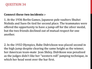 QUESTION 34

Connect these two incidents :-
1. At the 1936 Berlin Games, Japanese pole vaulters Shuhei
Nishida and Sueo Oe tied for second place. The teammates were
offered the opportunity to have a jump-off for the silver medal,
but the two friends declined out of mutual respect for one
another.


2. In the 1932 Olympics, Babe Didrickson was placed second in
the high jump despite clearing the same height as the winner,
her American team-mate Jean Shiley. Didrikson was penalised
as the judges didn't like her "western roll" jumping technique, in
which her head went over the bar first.
 