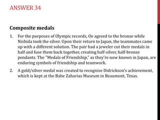 ANSWER 34


Composite medals
1.   For the purposes of Olympic records, Oe agreed to the bronze while
     Nishida took the silver. Upon their return to Japan, the teammates came
     up with a different solution. The pair had a jeweler cut their medals in
     half and fuse them back together, creating half-silver, half-bronze
     pendants. The "Medals of Friendship," as they're now known in Japan, are
     enduring symbols of friendship and teamwork.
2.   A gold/silver medal was created to recognise Didrickson’s achievement,
     which is kept at the Babe Zaharias Museum in Beaumont, Texas.
 
