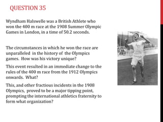 QUESTION 35

Wyndham Halswelle was a British Athlete who
won the 400 m race at the 1908 Summer Olympic
Games in London, in a time of 50.2 seconds.


The circumstances in which he won the race are
unparalleled in the history of the Olympics
games. How was his victory unique?
This event resulted in an immediate change to the
rules of the 400 m race from the 1912 Olympics
onwards. What?
This, and other fractious incidents in the 1908
Olympics, proved to be a major tipping point,
prompting the international athletics fraternity to
form what organization?
 