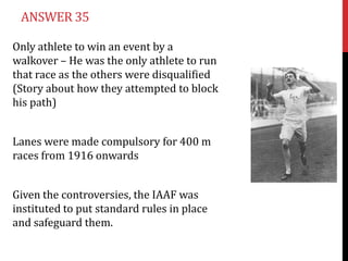 ANSWER 35

Only athlete to win an event by a
walkover – He was the only athlete to run
that race as the others were disqualified
(Story about how they attempted to block
his path)


Lanes were made compulsory for 400 m
races from 1916 onwards


Given the controversies, the IAAF was
instituted to put standard rules in place
and safeguard them.
 