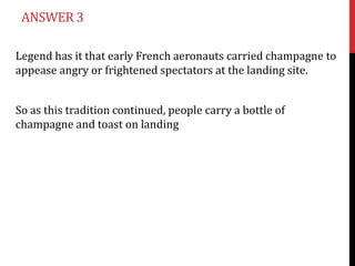 ANSWER 3

Legend has it that early French aeronauts carried champagne to
appease angry or frightened spectators at the landing site.


So as this tradition continued, people carry a bottle of
champagne and toast on landing
 