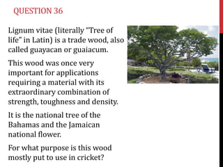 QUESTION 36

Lignum vitae (literally “Tree of
life” in Latin) is a trade wood, also
called guayacan or guaiacum.
This wood was once very
important for applications
requiring a material with its
extraordinary combination of
strength, toughness and density.
It is the national tree of the
Bahamas and the Jamaican
national flower.
For what purpose is this wood
mostly put to use in cricket?
 