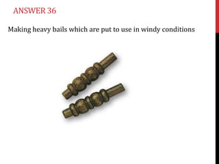 ANSWER 36

Making heavy bails which are put to use in windy conditions
 
