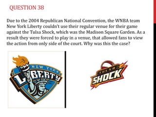 QUESTION 38

Due to the 2004 Republican National Convention, the WNBA team
New York Liberty couldn’t use their regular venue for their game
against the Tulsa Shock, which was the Madison Square Garden. As a
result they were forced to play in a venue, that allowed fans to view
the action from only side of the court. Why was this the case?
 