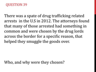 QUESTION 39


There was a spate of drug trafficking related
arrests in the U.S in 2012. The attorneys found
that many of those arrested had something in
common and were chosen by the drug lords
across the border for a specific reason, that
helped they smuggle the goods over.



Who, and why were they chosen?
 