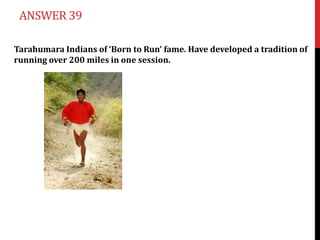 ANSWER 39

Tarahumara Indians of ‘Born to Run’ fame. Have developed a tradition of
running over 200 miles in one session.
 