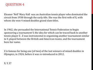 QUESTION 4

Eleanor ‘Nell’ Mary Hall was an Australian tennis player who dominated the
circuit from 1930 through the early 60s. She was the first wife of X, with
whom she won 4 mixed doubles grand slam titles.


In 1962, she persuaded the International Tennis Federation to begin
sponsoring a tournament Y, the idea for which can be traced back to another
tennis player Z . Z was instrumental in organizing another tournament similar
to Y, played between the British and American teams, and the tournament
bore her name.


Z is famous for being one (of two) of the last winners of mixed doubles in
Olympics, in 1924, before it was re-introduced in 2012.


X, Y, Z?
 