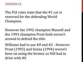 ANSWER 42

The FIA rules state that the #1 car is
reserved for the defending World
Champion.

However the 1992 champion Mansell and
the 1993 champion Prost both weren’t
around to defend the title.
Williams had to use #0 and #2 - However
Prost (1993) and Senna (1994) weren’t
keen on using the former, so Hill had to
drive with #0
 