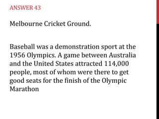 ANSWER 43

Melbourne Cricket Ground.


Baseball was a demonstration sport at the
1956 Olympics. A game between Australia
and the United States attracted 114,000
people, most of whom were there to get
good seats for the finish of the Olympic
Marathon
 