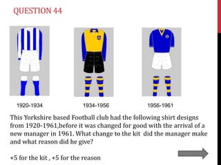 QUESTION 44




  1920-1934                1934-1956          1956-1961

This Yorkshire based Football club had the following shirt designs
from 1920-1961,before it was changed for good with the arrival of a
new manager in 1961. What change to the kit did the manager make
and what reason did he give?

+5 for the kit , +5 for the reason
 
