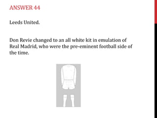 ANSWER 44

Leeds United.


Don Revie changed to an all white kit in emulation of
Real Madrid, who were the pre-eminent football side of
the time.
 