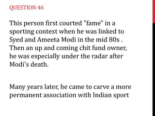 QUESTION 46

This person first courted "fame" in a
sporting context when he was linked to
Syed and Ameeta Modi in the mid 80s .
Then an up and coming chit fund owner,
he was especially under the radar after
Modi's death.


Many years later, he came to carve a more
permanent association with Indian sport
 