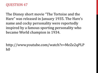 QUESTION 47

The Disney short movie “The Tortoise and the
Hare” was released in January 1935. The Hare’s
name and cocky personality were reportedly
inspired by a famous sporting personality who
became World champion in 1934.


http://www.youtube.com/watch?v=MeZe2qPLP
h0
 