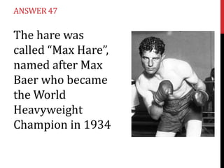 ANSWER 47

The hare was
called “Max Hare”,
named after Max
Baer who became
the World
Heavyweight
Champion in 1934
 