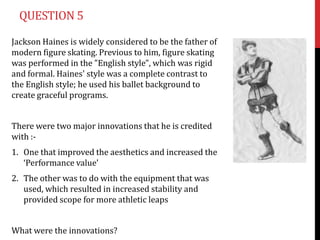QUESTION 5

Jackson Haines is widely considered to be the father of
modern figure skating. Previous to him, figure skating
was performed in the "English style", which was rigid
and formal. Haines' style was a complete contrast to
the English style; he used his ballet background to
create graceful programs.


There were two major innovations that he is credited
with :-
1. One that improved the aesthetics and increased the
   ‘Performance value’
2. The other was to do with the equipment that was
   used, which resulted in increased stability and
   provided scope for more athletic leaps


What were the innovations?
 