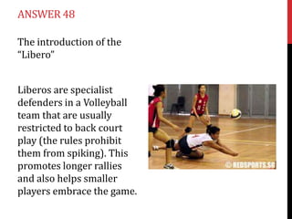 ANSWER 48

The introduction of the
“Libero”


Liberos are specialist
defenders in a Volleyball
team that are usually
restricted to back court
play (the rules prohibit
them from spiking). This
promotes longer rallies
and also helps smaller
players embrace the game.
 