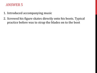 ANSWER 5

1. Introduced accompanying music
2. Screwed his figure skates directly onto his boots. Typical
   practice before was to strap the blades on to the boot
 