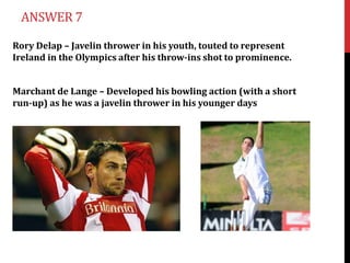 ANSWER 7

Rory Delap – Javelin thrower in his youth, touted to represent
Ireland in the Olympics after his throw-ins shot to prominence.


Marchant de Lange – Developed his bowling action (with a short
run-up) as he was a javelin thrower in his younger days
 
