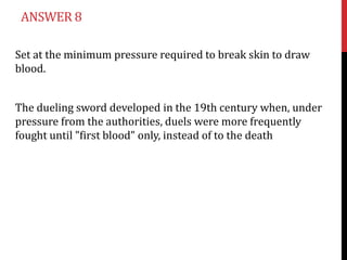 ANSWER 8

Set at the minimum pressure required to break skin to draw
blood.


The dueling sword developed in the 19th century when, under
pressure from the authorities, duels were more frequently
fought until "first blood" only, instead of to the death
 