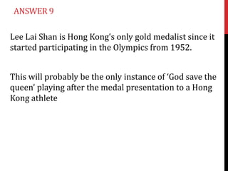 ANSWER 9

Lee Lai Shan is Hong Kong’s only gold medalist since it
started participating in the Olympics from 1952.


This will probably be the only instance of ‘God save the
queen’ playing after the medal presentation to a Hong
Kong athlete
 