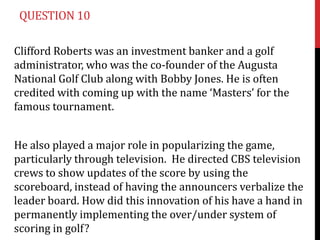 QUESTION 10

Clifford Roberts was an investment banker and a golf
administrator, who was the co-founder of the Augusta
National Golf Club along with Bobby Jones. He is often
credited with coming up with the name ‘Masters’ for the
famous tournament.


He also played a major role in popularizing the game,
particularly through television. He directed CBS television
crews to show updates of the score by using the
scoreboard, instead of having the announcers verbalize the
leader board. How did this innovation of his have a hand in
permanently implementing the over/under system of
scoring in golf?
 