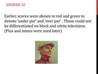 ANSWER 10

Earlier, scores were shown in red and green to
denote ‘under par’ and ‘over par’ . These could not
be differentiated on black and white television.
(Plus and minus were used later)
 