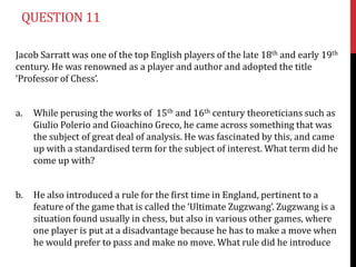 QUESTION 11

Jacob Sarratt was one of the top English players of the late 18th and early 19th
century. He was renowned as a player and author and adopted the title
‘Professor of Chess’.


a.   While perusing the works of 15th and 16th century theoreticians such as
     Giulio Polerio and Gioachino Greco, he came across something that was
     the subject of great deal of analysis. He was fascinated by this, and came
     up with a standardised term for the subject of interest. What term did he
     come up with?


b.   He also introduced a rule for the first time in England, pertinent to a
     feature of the game that is called the ‘Ultimate Zugzwang’. Zugzwang is a
     situation found usually in chess, but also in various other games, where
     one player is put at a disadvantage because he has to make a move when
     he would prefer to pass and make no move. What rule did he introduce
 