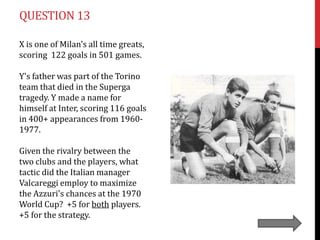 QUESTION 13

X is one of Milan's all time greats,
scoring 122 goals in 501 games.

Y's father was part of the Torino
team that died in the Superga
tragedy. Y made a name for
himself at Inter, scoring 116 goals
in 400+ appearances from 1960-
1977.

Given the rivalry between the
two clubs and the players, what
tactic did the Italian manager
Valcareggi employ to maximize
the Azzuri's chances at the 1970
World Cup? +5 for both players.
+5 for the strategy.
 