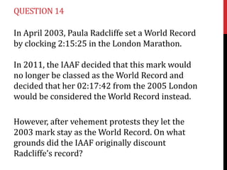 QUESTION 14

In April 2003, Paula Radcliffe set a World Record
by clocking 2:15:25 in the London Marathon.

In 2011, the IAAF decided that this mark would
no longer be classed as the World Record and
decided that her 02:17:42 from the 2005 London
would be considered the World Record instead.

However, after vehement protests they let the
2003 mark stay as the World Record. On what
grounds did the IAAF originally discount
Radcliffe’s record?
 