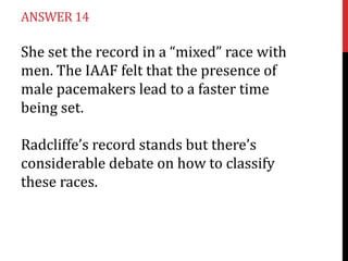 ANSWER 14

She set the record in a “mixed” race with
men. The IAAF felt that the presence of
male pacemakers lead to a faster time
being set.

Radcliffe’s record stands but there’s
considerable debate on how to classify
these races.
 