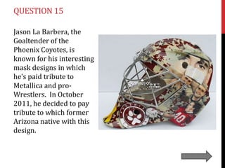 QUESTION 15

Jason La Barbera, the
Goaltender of the
Phoenix Coyotes, is
known for his interesting
mask designs in which
he’s paid tribute to
Metallica and pro-
Wrestlers. In October
2011, he decided to pay
tribute to which former
Arizona native with this
design.
 