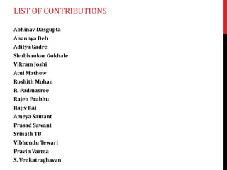 LIST OF CONTRIBUTIONS
Abhinav Dasgupta
Anannya Deb
Aditya Gadre
Shubhankar Gokhale
Vikram Joshi
Atul Mathew
Roshith Mohan
R. Padmasree
Rajen Prabhu
Rajiv Rai
Ameya Samant
Prasad Sawant
Srinath TB
Vibhendu Tewari
Pravin Varma
S. Venkatraghavan
 