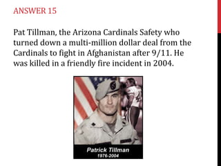 ANSWER 15

Pat Tillman, the Arizona Cardinals Safety who
turned down a multi-million dollar deal from the
Cardinals to fight in Afghanistan after 9/11. He
was killed in a friendly fire incident in 2004.
 