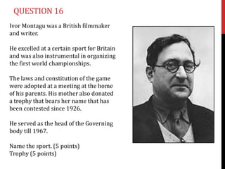 QUESTION 16
Ivor Montagu was a British filmmaker
and writer.

He excelled at a certain sport for Britain
and was also instrumental in organizing
the first world championships.

The laws and constitution of the game
were adopted at a meeting at the home
of his parents. His mother also donated
a trophy that bears her name that has
been contested since 1926.

He served as the head of the Governing
body till 1967.

Name the sport. (5 points)
Trophy (5 points)
 