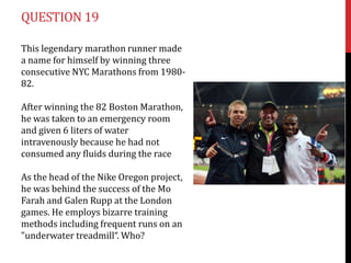 QUESTION 19

This legendary marathon runner made
a name for himself by winning three
consecutive NYC Marathons from 1980-
82.

After winning the 82 Boston Marathon,
he was taken to an emergency room
and given 6 liters of water
intravenously because he had not
consumed any fluids during the race

As the head of the Nike Oregon project,
he was behind the success of the Mo
Farah and Galen Rupp at the London
games. He employs bizarre training
methods including frequent runs on an
"underwater treadmill“. Who?
 