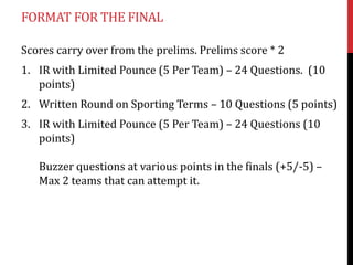 FORMAT FOR THE FINAL

Scores carry over from the prelims. Prelims score * 2
1. IR with Limited Pounce (5 Per Team) – 24 Questions. (10
   points)
2. Written Round on Sporting Terms – 10 Questions (5 points)
3. IR with Limited Pounce (5 Per Team) – 24 Questions (10
   points)

   Buzzer questions at various points in the finals (+5/-5) –
   Max 2 teams that can attempt it.
 