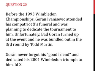 QUESTION 20

Before the 1993 Wimbledon
Championships, Goran Ivanisevic attended
his compatriot X's funeral and was
planning to dedicate the tournament to
him. Unfortunately, Bad Goran turned up
at the event and he was bundled out in the
3rd round by Todd Martin.

Goran never forgot his "good friend" and
dedicated his 2001 Wimbledon triumph to
him. Id X
 