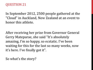 QUESTION 21

In September 2012, 2500 people gathered at the
"Cloud" in Auckland, New Zealand at an event to
honor this athlete.

After receiving her prize from Governor General
Gerry Mateparae, she said "It's absolutely
amazing, I'm so happy, so ecstatic. I've been
waiting for this for the last so many weeks, now
it's here. I've finally got it".

So what's the story?
 