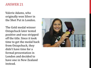 ANSWER 21

Valerie Adams, who
originally won Silver in
the Shot Put in London.

The Gold medal winner
Ostapchuck later tested
positive and was stripped
off the title. Since it took
time to get the medal back
from Ostapchuck, they
didn’t have time for a
formal presentation in
London and decided to
have one in New Zealand
instead.
 